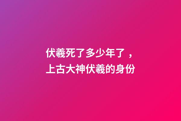 伏羲死了多少年了，上古大神伏羲的身份-第1張-觀點-玄機派